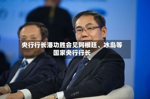 央行行长潘功胜会见阿根廷、冰岛等国家央行行长-第2张图片