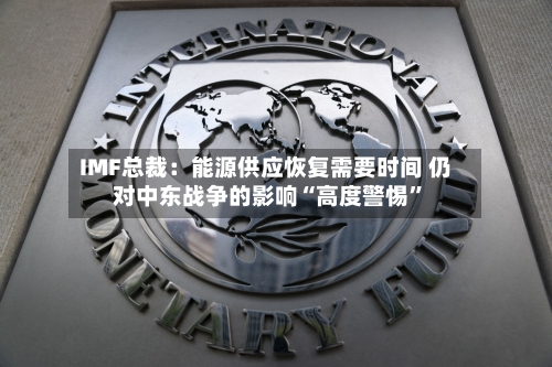 IMF总裁：能源供应恢复需要时间 仍对中东战争的影响“高度警惕”-第3张图片