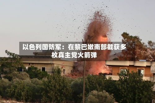 以色列国防军:在黎巴嫩南部截获多枚真主党火箭弹-第2张图片