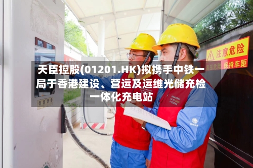 天臣控股(01201.HK)拟携手中铁一局于香港建设、营运及运维光储充检一体化充电站