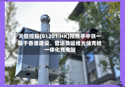 天臣控股(01201.HK)拟携手中铁一局于香港建设	、营运及运维光储充检一体化充电站-第2张图片