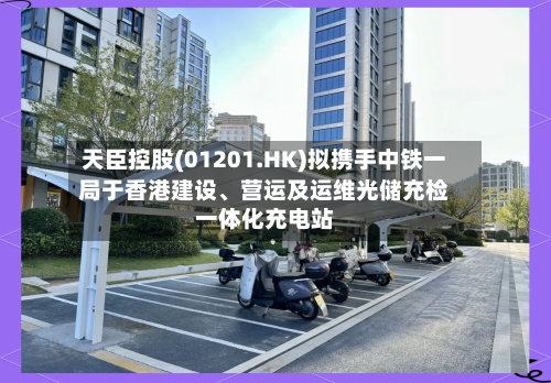 天臣控股(01201.HK)拟携手中铁一局于香港建设、营运及运维光储充检一体化充电站-第3张图片