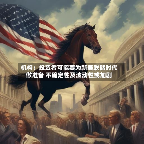 机构：投资者可能要为新美联储时代做准备 不确定性及波动性或加剧