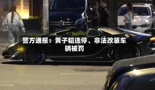 警方通报：黄子韬违停、非法改装车辆被罚-第2张图片