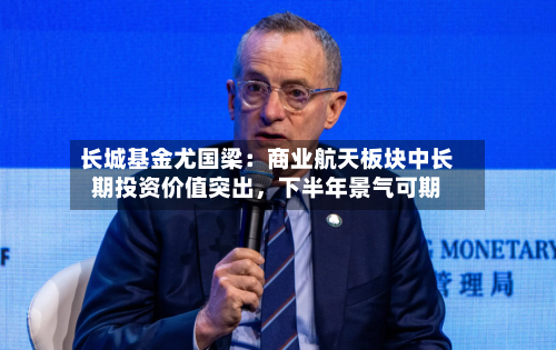 长城基金尤国梁：商业航天板块中长期投资价值突出，下半年景气可期