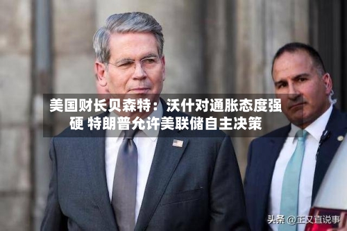美国财长贝森特：沃什对通胀态度强硬 特朗普允许美联储自主决策-第2张图片