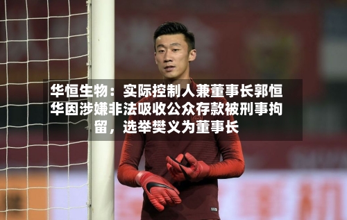 华恒生物：实际控制人兼董事长郭恒华因涉嫌非法吸收公众存款被刑事拘留，选举樊义为董事长-第2张图片